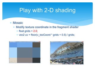  Mosaic
 Modify texture coordinate in the fragment shader
 float grids = 2.0;
 vec2 uv = floor(v_texCoord * grids + 0.5) / grids;
Play with 2-D shading
 