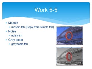  Mosaic
 mosaic.fsh (Copy from simple.fsh)
 Noise
 noisy.fsh
 Gray scale
 greyscale.fsh
Work 5-5
 