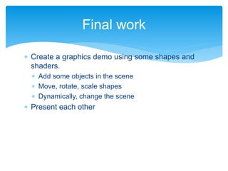  Create a graphics demo using some shapes and
shaders.
 Add some objects in the scene
 Move, rotate, scale shapes
 Dynamically, change the scene
 Present each other
Final work
 