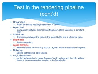  Scissor test
 Within the scissor rectangle defined by 4 values.
 Alpha test
 Comparison between the incoming fragment’s alpha value and a constant
value
 Stencil test
 Comparison between the value in the stencil buffer and a reference value.
 Depth test
 Depth comparison
 Alpha blending
 Blend combines the incoming source fragment with the destination fragment.
 Dithering
 Selects between two color values.
 Logical operation
 applied between the incoming fragment’s color values and the color values
stored at the corresponding location in the framebuffer.
Test in the rendering pipeline
(cont’d)
 