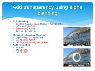  Alpha blending
 Combine images or colors (Opaque -> Transparent)
 glEnable(GL_BLEND);
 glBlendFunc(src, dst);
 CB = src * Cs + dst * Cd
 Multiplicative blending (Standard)
 (alpha * src) + (1 – alpha) * dst
 src: GL_SRC_ALPHA
 dst: GL_ONE_MINUS_SRC_ALPHA
 Additive blending
 src + dst
 src: GL_ONE
 dst: GL_ONE
Add transparency using alpha
blending
 