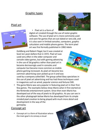 Graphic types
Pixel art
• Pixel art is a form of
digital art created through the use of raster graphic
software. The use of pixel art is more commonly used
and seen for games that are out-dated or very old, and
it is also seen in limited consoles, computers, graphic
calculators and mobile phone games. The term pixel
art was first formally published in 1982 Adele
Goldberg and Robert Flegal, but it was created at
least ten years before that in 1972. Pixel art was
used very often in the older computer and
console video games, but with gaming advancing
in the use of 3d graphics rather than pixel art in
became decreasingly used in consoles and
computer but became more common as mobile
phone gaming increased. As pixel art became less
common advertising soon picked up on it and was
used by a company called Bell. The group called Eboy specializes in
the use of pixel art advertising and has had these techniques used
in magazines such as wired, popular science and fortune 500.
• The game Mario was very popular in featuring pixel art in their first
few games. The examples below show Mario when it first started on
the Nintendo entertainment system. Since then even Mario has
developed out of the way of pixels to 3D graphics. As you can see in
the other photograph below Mario has developed from its simple
minded pixel creation to being played with much more detail and
development in the way of the
gameplay.
Concept art
• Concept art is a form of illustration where
the main goal is to convey a visual
 