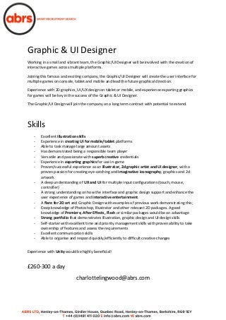 Graphic & UI Designer
Working in a small and vibrant team, the Graphic/UI Designer will be involved with the creation of
interactive games across multiple platforms.
Joining this famous and exciting company, the Graphic/UI Designer will create the user interface for
multiple games on console, tablet and mobile and lead the future graphical direction.
Experience with 2D graphics, UI/UX design on tablet or mobile, and experience exporting graphics
for games will be key in the success of the Graphic & UI Designer.
The Graphic/UI Design will join the company on a long term contract with potential to extend.
Skills
- Excellent illustration skills
- Experience in creating UI for mobile/tablet platforms
- Able to task manage large amount assets
- Has demonstrated being a responsible team player
- Versatile and passionate with superb creative credentials
- Experience in exporting graphics for use in-game
- Proven/successful experience as an illustrator, 2d graphic artist and UI designer, with a
proven passion for creating eye-catching and imaginative iconography, graphics and 2d
artwork
- A deep understanding of UX and UI for multiple input configurations (touch, mouse,
controller)
- A strong understanding on how the interface and graphic design support and enhance the
user experience of games and interactive entertainment.
- A flare for 2D art and Graphic Design with examples of previous work demonstrating this;
- Deep knowledge of Photoshop, Illustrator and other relevant 2D packages. A good
knowledge of Premiere, After Effects, Flash or similar packages would be an advantage
- Strong portfolio that demonstrates illustration, graphic design and UI design skills
- Self-starter with excellent time and priority management skills with proven ability to take
ownership of features and assess the requirements
- Excellent communication skills
- Able to organise and respond quickly/efficiently to difficult creative changes
Experience with Unity would be highly beneficial!
£260-300 a day
charlottelingwood@abrs.com
 