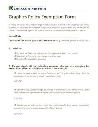 Graphics Policy Exemption Form
In nearly all cases, the Company logo must be used as outlined in the Graphics Use Policy.
However, in the event an exemption is required, please fill out this form and return it to the
Director of Marketing. If possible, include a sample of the publication or piece in question.


Name/Date _________________________________________________________
Collateral for which you seek exemption (e.g., brochure, poster, Web site, etc.)
_________________________________________________________________

1. I wish to:

      ❐ Combine the Company logo with another of equal graphic importance
      ❐ Minimize the Company logo relative to another logo
      ❐ Drop the Company logo altogether


2. Please check all the following reasons why you are applying for
exemption. (Use an additional sheet if necessary)

      ❐ Using the logo as outlined in the Graphics Use Policy will substantially inhibit the
      organization from achieving its communications goals.

      EXPLAIN:



      ❐ Using the organization’s logo as outlined in the Graphics Use Policy would violate
      laws, contractual agreements or regulations imposed by an external agency.


      EXPLAIN:


      ❐ Combining an external logo with the organization’s logo would substantially
      enhance the communications capability of both groups.


      EXPLAIN:
 