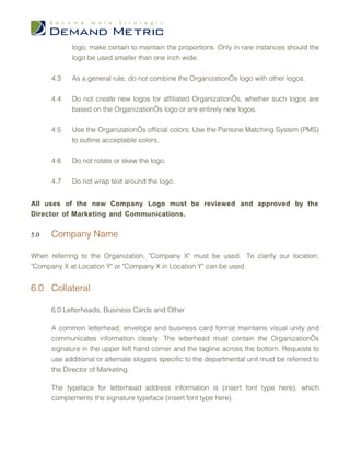 logo, make certain to maintain the proportions. Only in rare instances should the
            logo be used smaller than one inch wide.


      4.3   As a general rule, do not combine the Organization’s logo with other logos.


      4.4   Do not create new logos for affiliated Organization’s, whether such logos are
            based on the Organization’s logo or are entirely new logos.


      4.5   Use the Organization’s official colors: Use the Pantone Matching System (PMS)
            to outline acceptable colors.


      4.6   Do not rotate or skew the logo.


      4.7   Do not wrap text around the logo.


All uses of the new Company Logo must be reviewed and approved by the
Director of Marketing and Communications.


5.0   Company Name

When referring to the Organization, "Company X" must be used. To clarify our location,
"Company X at Location Y" or "Company X in Location Y" can be used.


6.0 Collateral

      6.0 Letterheads, Business Cards and Other

      A common letterhead, envelope and business card format maintains visual unity and
      communicates information clearly. The letterhead must contain the Organization’s
      signature in the upper left hand corner and the tagline across the bottom. Requests to
      use additional or alternate slogans specific to the departmental unit must be referred to
      the Director of Marketing.

      The typeface for letterhead address information is (insert font type here), which
      complements the signature typeface (insert font type here).
 