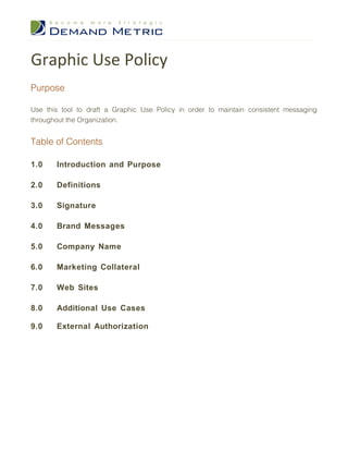 Graphic Use Policy
Purpose

Use this tool to draft a Graphic Use Policy in order to maintain consistent messaging
throughout the Organization.


Table of Contents

1.0    Introduction and Purpose

2.0    Definitions

3.0    Signature

4.0    Brand Messages

5.0    Company Name

6.0    Marketing Collateral

7.0    Web Sites

8.0    Additional Use Cases

9.0    External Authorization
 