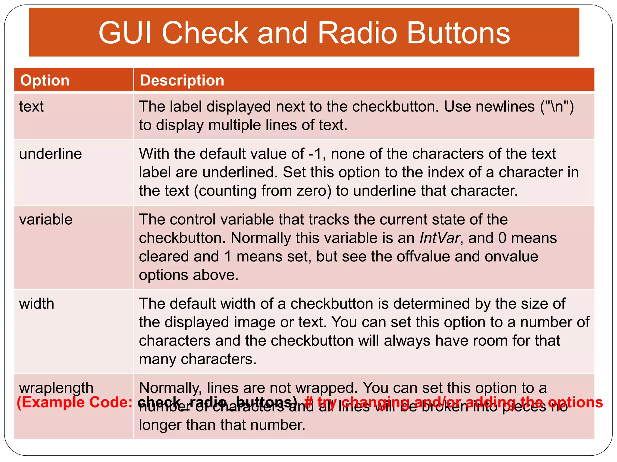 13
GUI Check and Radio Buttons
Option Description
text The label displayed next to the checkbutton. Use newlines ("n")
to display multiple lines of text.
underline With the default value of -1, none of the characters of the text
label are underlined. Set this option to the index of a character in
the text (counting from zero) to underline that character.
variable The control variable that tracks the current state of the
checkbutton. Normally this variable is an IntVar, and 0 means
cleared and 1 means set, but see the offvalue and onvalue
options above.
width The default width of a checkbutton is determined by the size of
the displayed image or text. You can set this option to a number of
characters and the checkbutton will always have room for that
many characters.
wraplength Normally, lines are not wrapped. You can set this option to a
number of characters and all lines will be broken into pieces no
longer than that number.
# try changing and/or adding the options(Example Code: check_radio_buttons)
 
