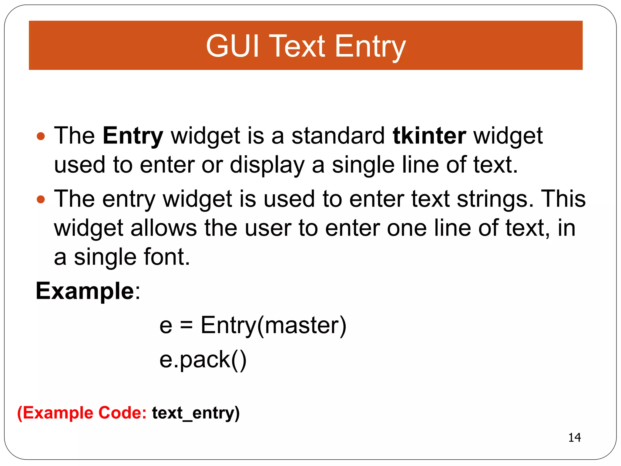 14
(Example Code: text_entry)
 The Entry widget is a standard tkinter widget
used to enter or display a single line of text.
 The entry widget is used to enter text strings. This
widget allows the user to enter one line of text, in
a single font.
Example:
e = Entry(master)
e.pack()
GUI Text Entry
 