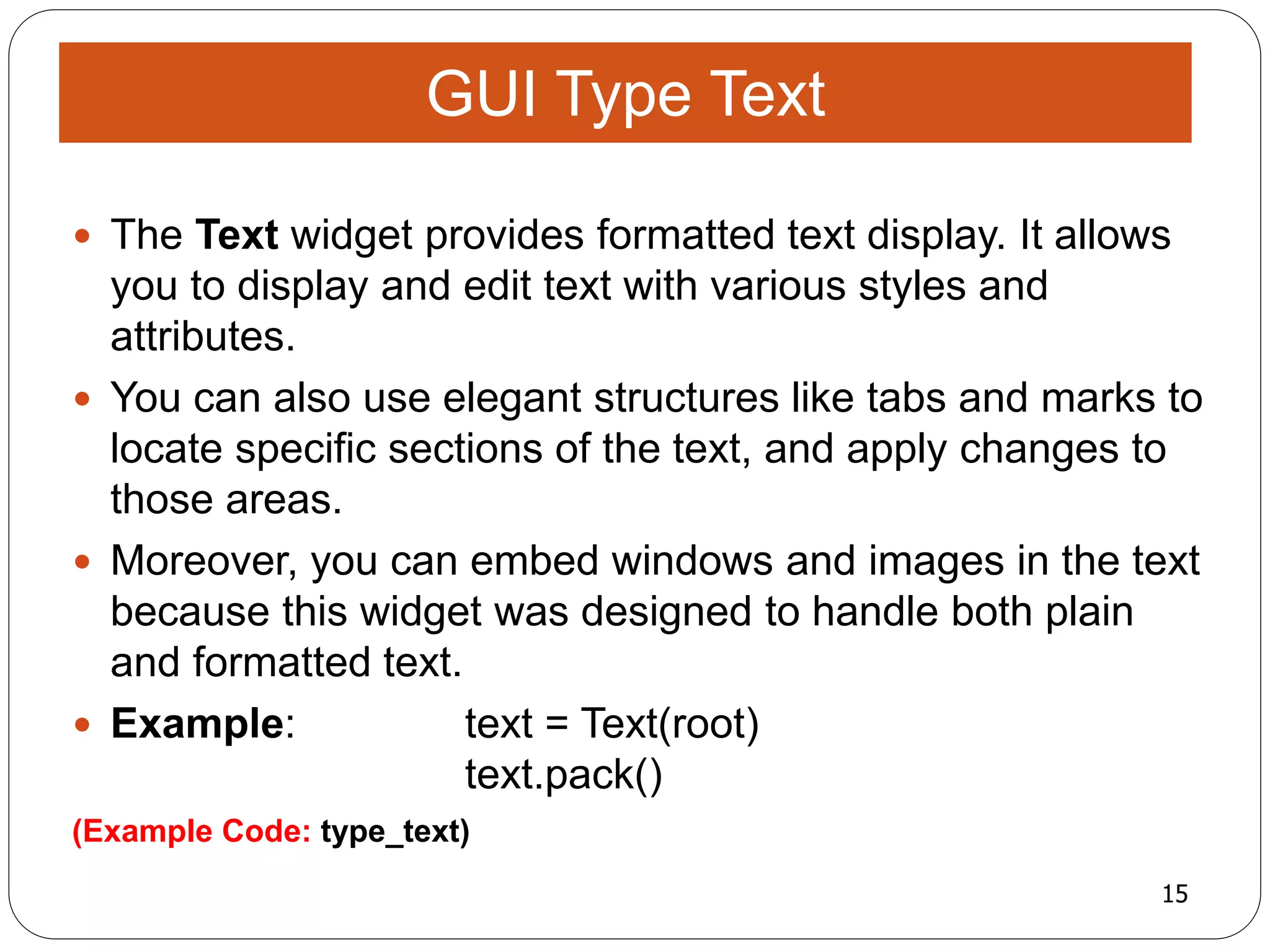15
(Example Code: type_text)
 The Text widget provides formatted text display. It allows
you to display and edit text with various styles and
attributes.
 You can also use elegant structures like tabs and marks to
locate specific sections of the text, and apply changes to
those areas.
 Moreover, you can embed windows and images in the text
because this widget was designed to handle both plain
and formatted text.
 Example: text = Text(root)
text.pack()
GUI Type Text
 
