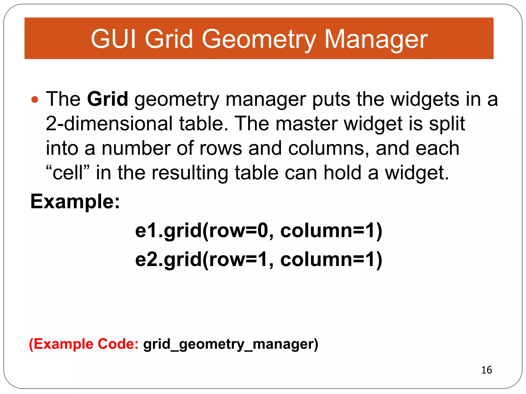 16
(Example Code: grid_geometry_manager)
 The Grid geometry manager puts the widgets in a
2-dimensional table. The master widget is split
into a number of rows and columns, and each
“cell” in the resulting table can hold a widget.
Example:
e1.grid(row=0, column=1)
e2.grid(row=1, column=1)
GUI Grid Geometry Manager
 