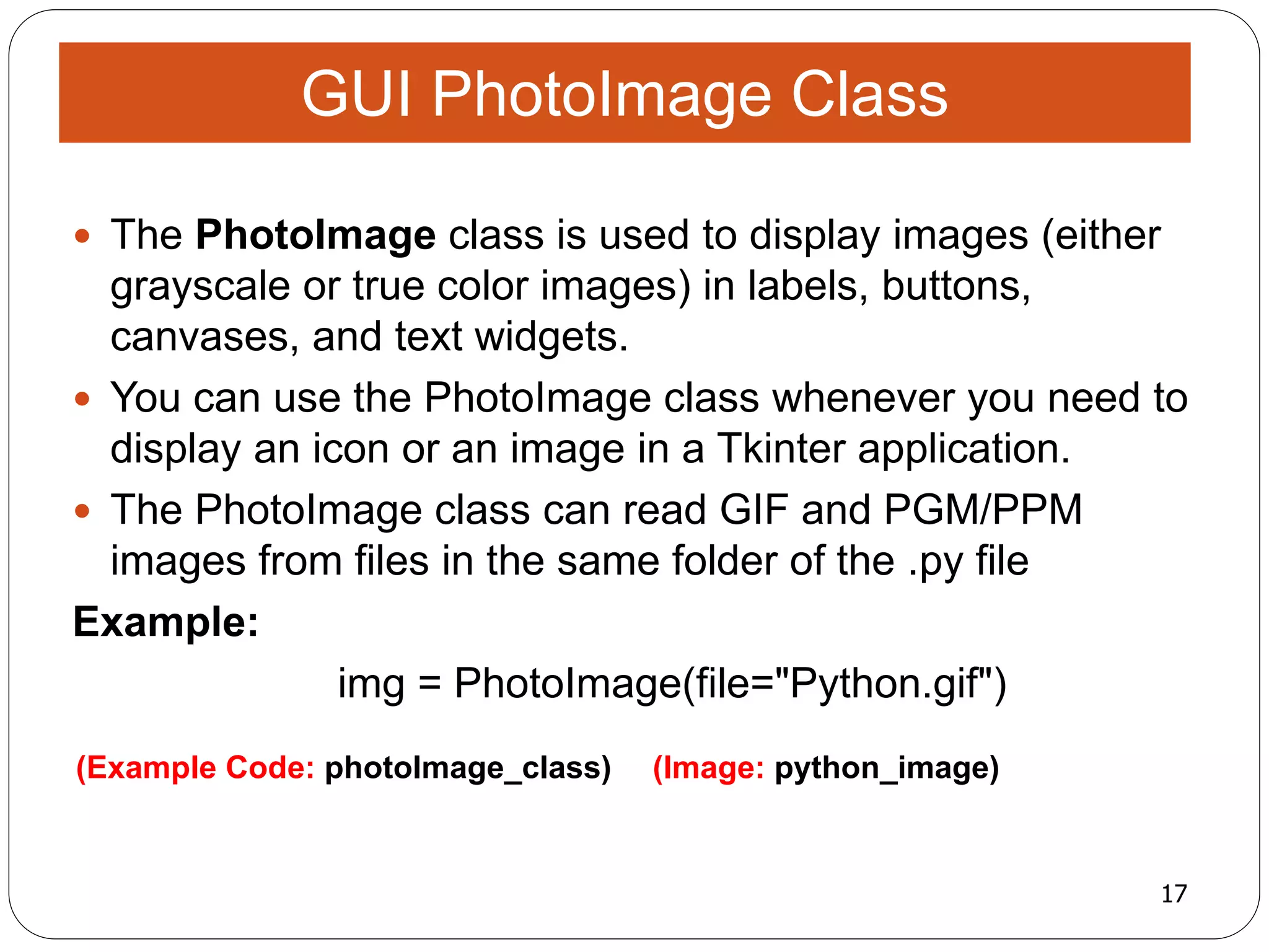 17
(Example Code: photoImage_class) (Image: python_image)
 The PhotoImage class is used to display images (either
grayscale or true color images) in labels, buttons,
canvases, and text widgets.
 You can use the PhotoImage class whenever you need to
display an icon or an image in a Tkinter application.
 The PhotoImage class can read GIF and PGM/PPM
images from files in the same folder of the .py file
Example:
img = PhotoImage(file="Python.gif")
GUI PhotoImage Class
 