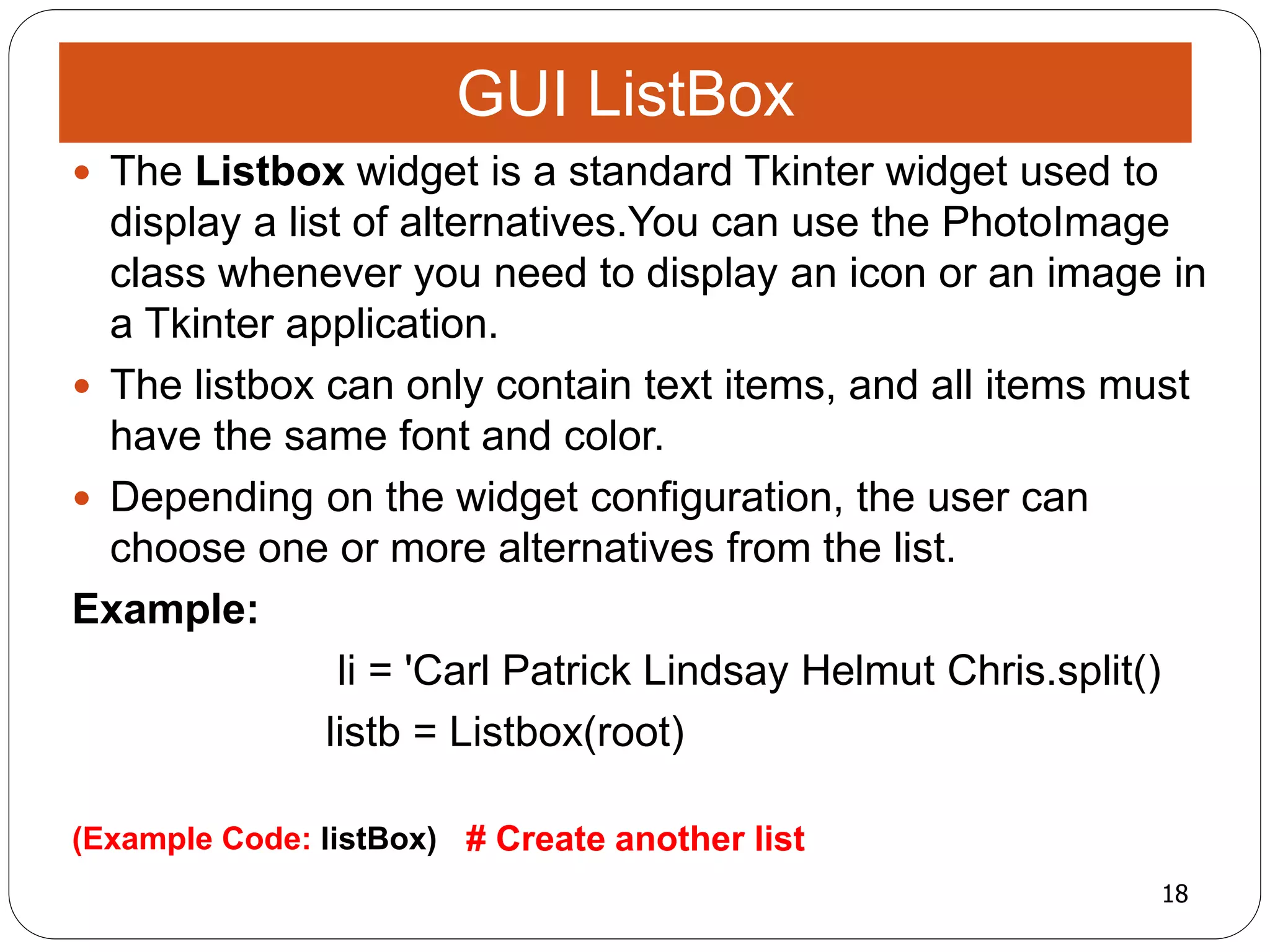 18
(Example Code: listBox) # Create another list
 The Listbox widget is a standard Tkinter widget used to
display a list of alternatives.You can use the PhotoImage
class whenever you need to display an icon or an image in
a Tkinter application.
 The listbox can only contain text items, and all items must
have the same font and color.
 Depending on the widget configuration, the user can
choose one or more alternatives from the list.
Example:
li = 'Carl Patrick Lindsay Helmut Chris.split()
listb = Listbox(root)
GUI ListBox
 