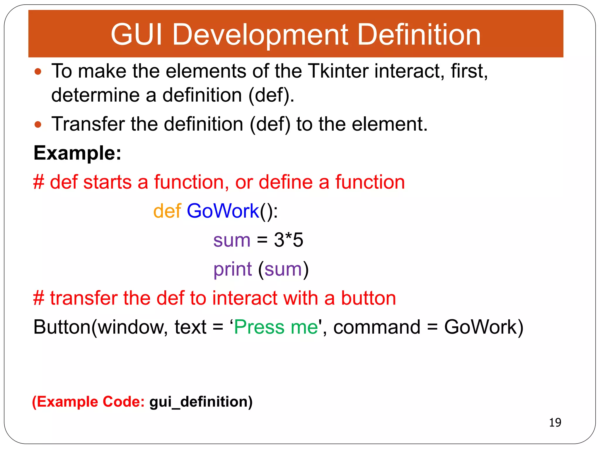 19
(Example Code: gui_definition)
 To make the elements of the Tkinter interact, first,
determine a definition (def).
 Transfer the definition (def) to the element.
Example:
# def starts a function, or define a function
def GoWork():
sum = 3*5
print (sum)
# transfer the def to interact with a button
Button(window, text = ‘Press me', command = GoWork)
GUI Development Definition
 