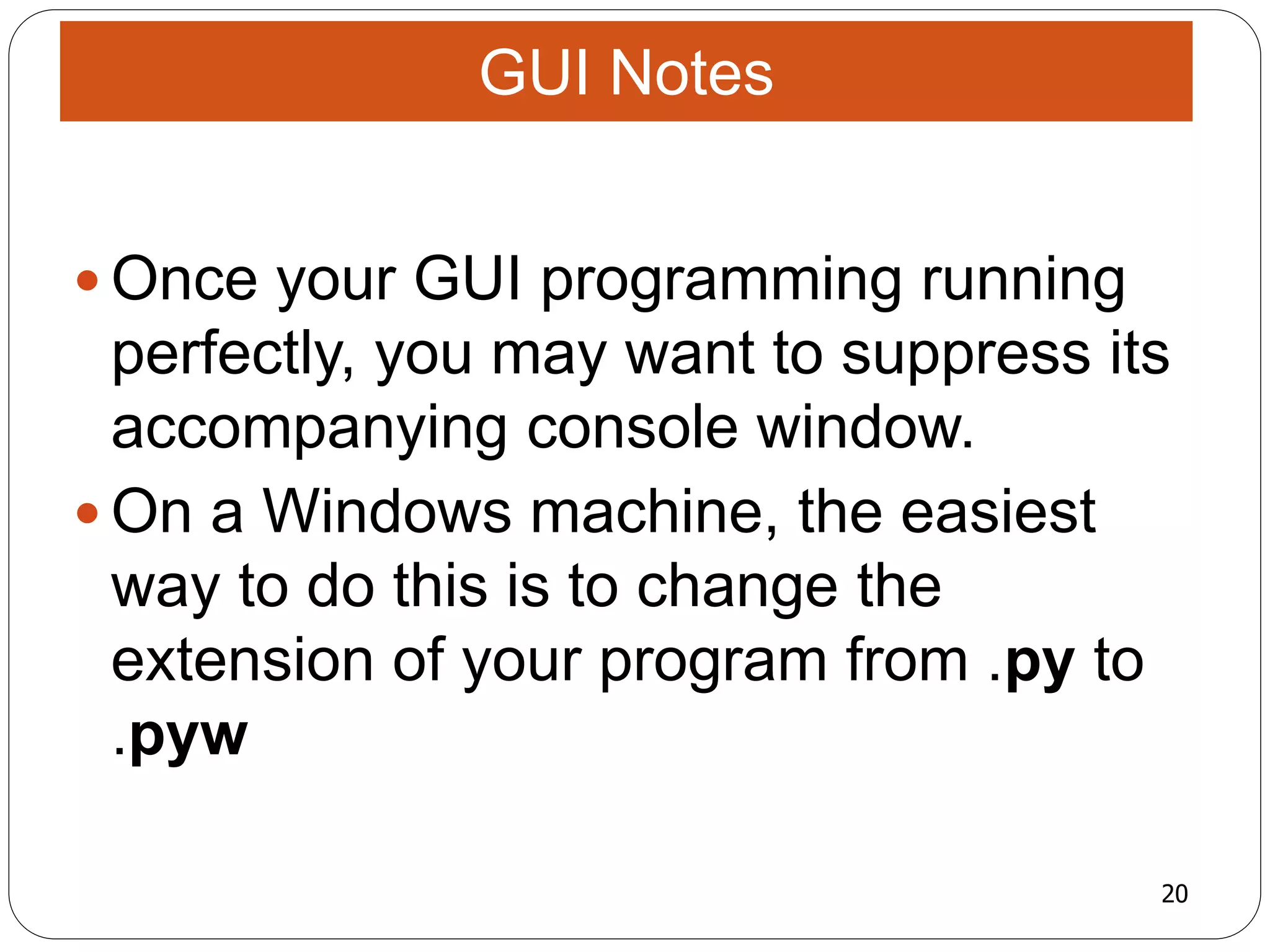 20
 Once your GUI programming running
perfectly, you may want to suppress its
accompanying console window.
 On a Windows machine, the easiest
way to do this is to change the
extension of your program from .py to
.pyw
GUI Notes
 