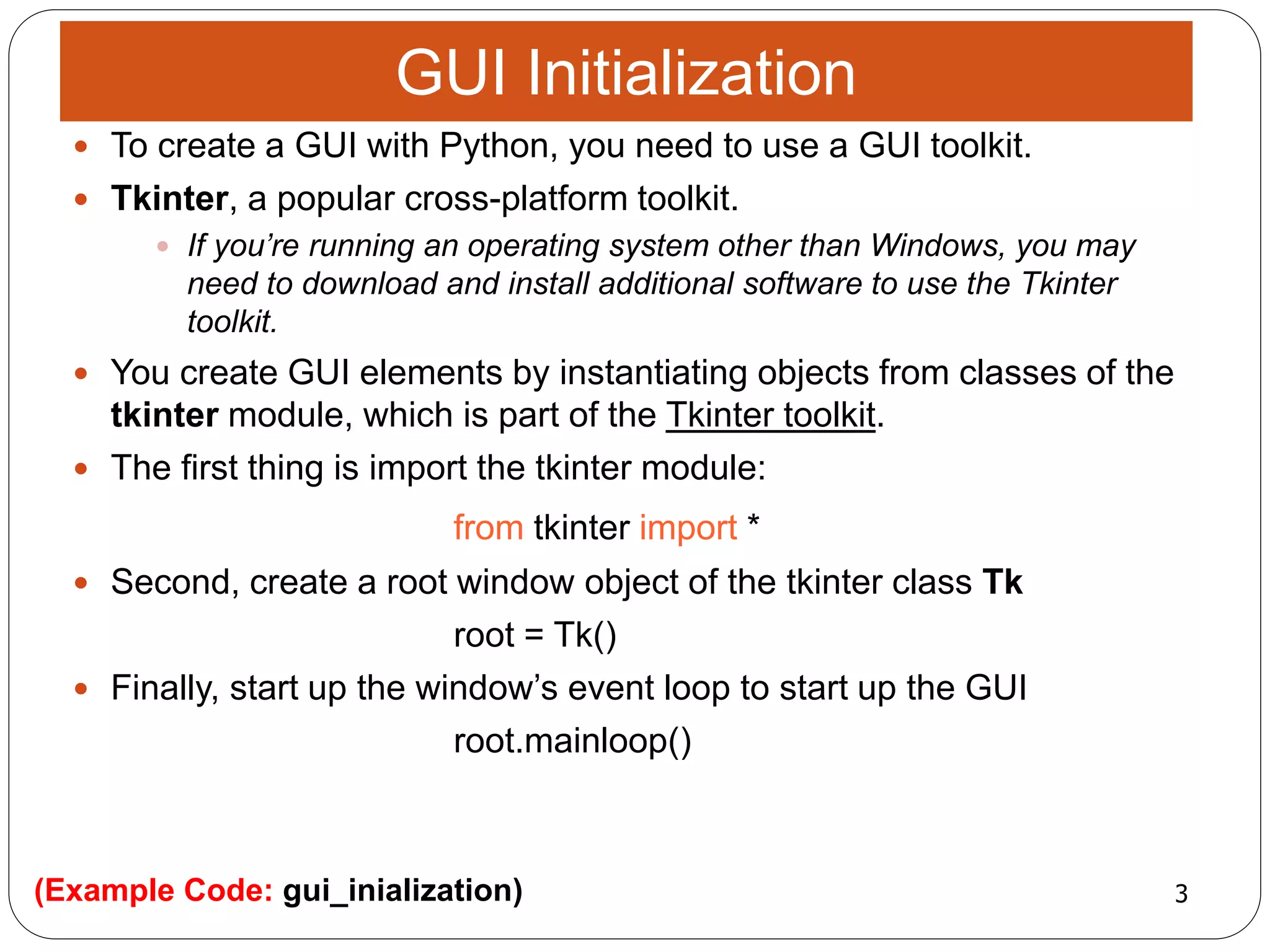 3(Example Code: gui_inialization)
 To create a GUI with Python, you need to use a GUI toolkit.
 Tkinter, a popular cross-platform toolkit.
 If you’re running an operating system other than Windows, you may
need to download and install additional software to use the Tkinter
toolkit.
 You create GUI elements by instantiating objects from classes of the
tkinter module, which is part of the Tkinter toolkit.
 The first thing is import the tkinter module:
from tkinter import *
 Second, create a root window object of the tkinter class Tk
root = Tk()
 Finally, start up the window’s event loop to start up the GUI
root.mainloop()
GUI Initialization
 