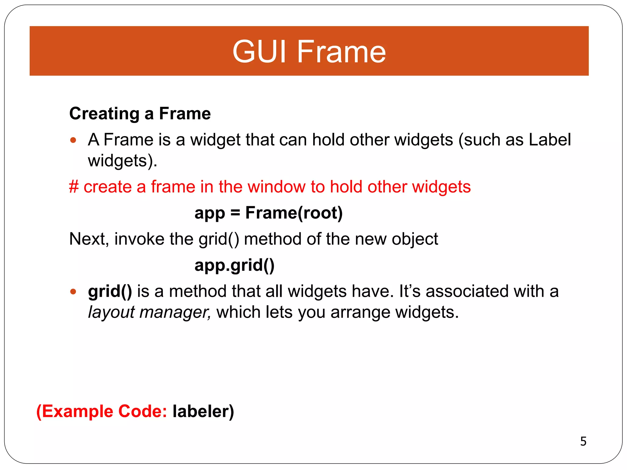 5
(Example Code: labeler)
Creating a Frame
 A Frame is a widget that can hold other widgets (such as Label
widgets).
# create a frame in the window to hold other widgets
app = Frame(root)
Next, invoke the grid() method of the new object
app.grid()
 grid() is a method that all widgets have. It’s associated with a
layout manager, which lets you arrange widgets.
GUI Frame
 