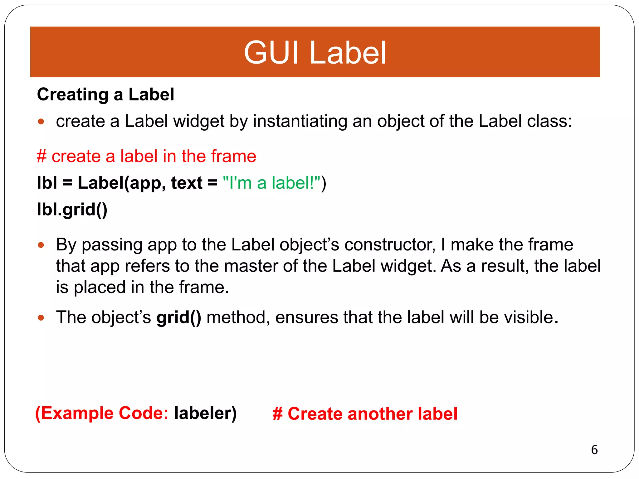 6
(Example Code: labeler) # Create another label
Creating a Label
 create a Label widget by instantiating an object of the Label class:
# create a label in the frame
lbl = Label(app, text = "I'm a label!")
lbl.grid()
 By passing app to the Label object’s constructor, I make the frame
that app refers to the master of the Label widget. As a result, the label
is placed in the frame.
 The object’s grid() method, ensures that the label will be visible.
GUI Label
 