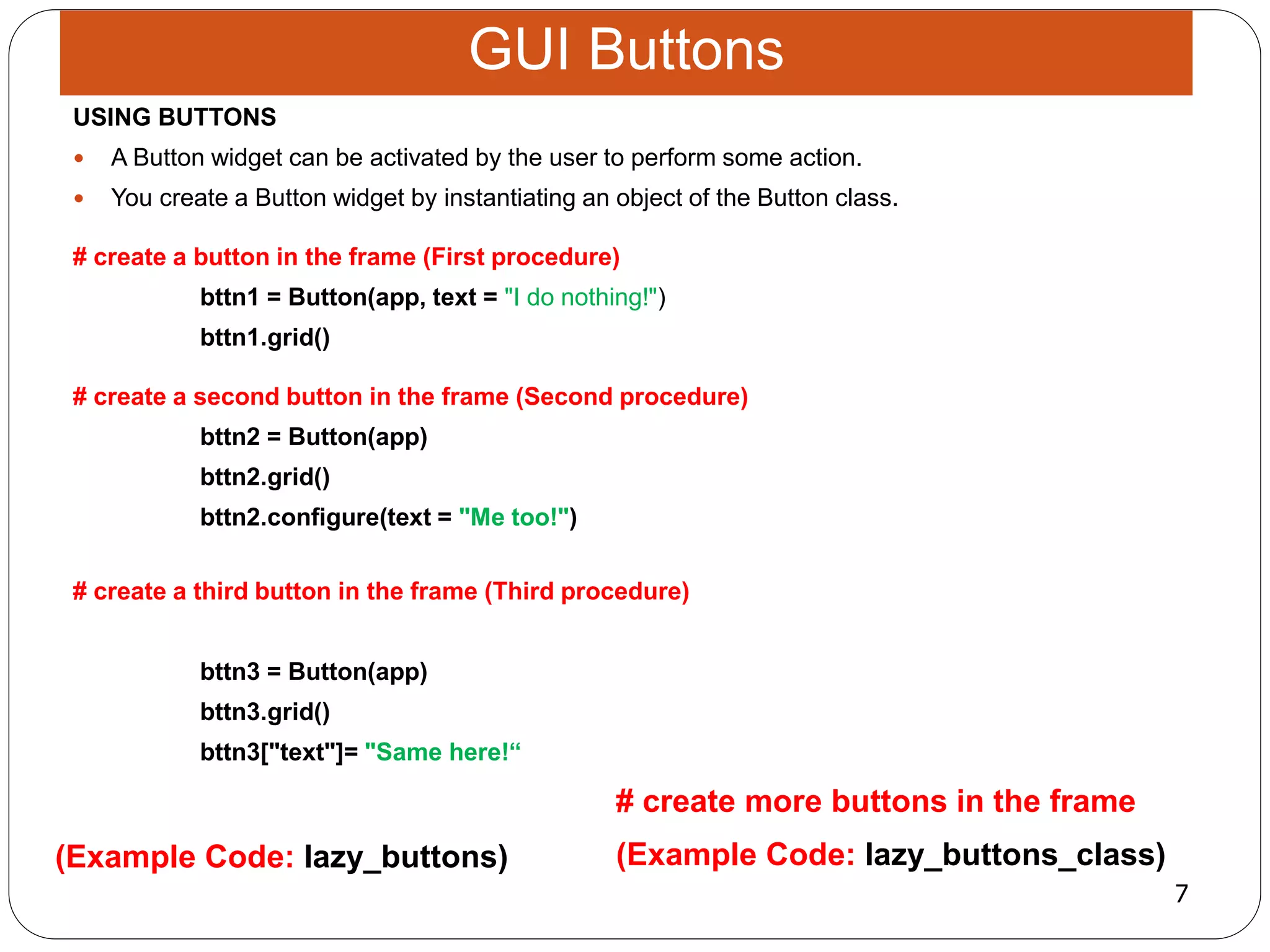 7
(Example Code: lazy_buttons_class)
# create more buttons in the frame
(Example Code: lazy_buttons)
USING BUTTONS
 A Button widget can be activated by the user to perform some action.
 You create a Button widget by instantiating an object of the Button class.
# create a button in the frame (First procedure)
bttn1 = Button(app, text = "I do nothing!")
bttn1.grid()
# create a second button in the frame (Second procedure)
bttn2 = Button(app)
bttn2.grid()
bttn2.configure(text = "Me too!")
# create a third button in the frame (Third procedure)
bttn3 = Button(app)
bttn3.grid()
bttn3["text"]= "Same here!“
GUI Buttons
 