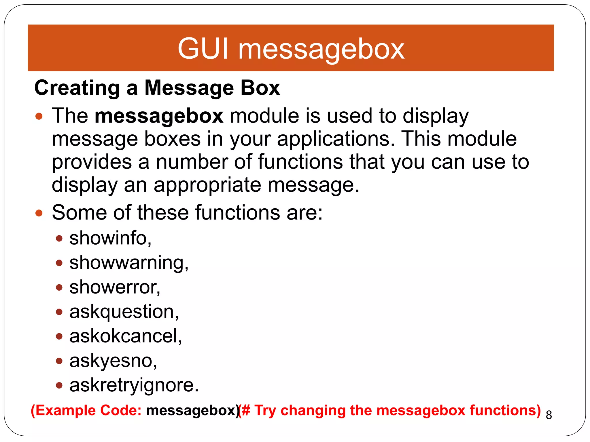 8(# Try changing the messagebox functions)(Example Code: messagebox)
Creating a Message Box
 The messagebox module is used to display
message boxes in your applications. This module
provides a number of functions that you can use to
display an appropriate message.
 Some of these functions are:
 showinfo,
 showwarning,
 showerror,
 askquestion,
 askokcancel,
 askyesno,
 askretryignore.
GUI messagebox
 