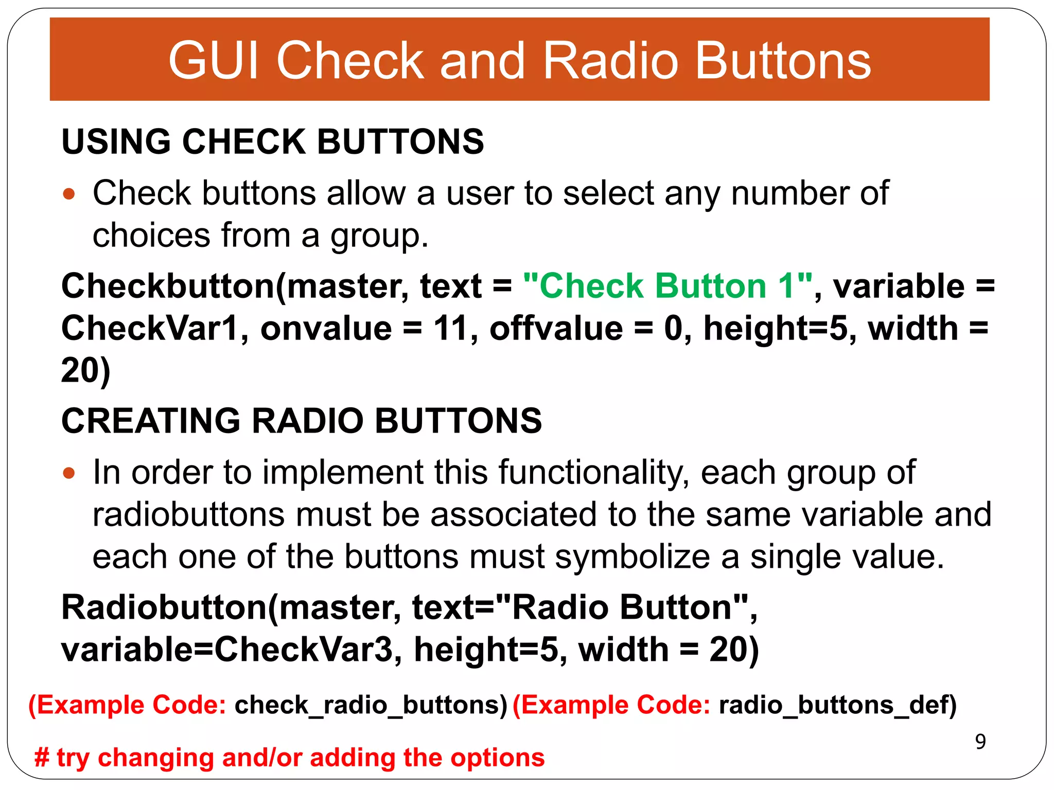 9
# try changing and/or adding the options
(Example Code: radio_buttons_def)(Example Code: check_radio_buttons)
USING CHECK BUTTONS
 Check buttons allow a user to select any number of
choices from a group.
Checkbutton(master, text = "Check Button 1", variable =
CheckVar1, onvalue = 11, offvalue = 0, height=5, width =
20)
CREATING RADIO BUTTONS
 In order to implement this functionality, each group of
radiobuttons must be associated to the same variable and
each one of the buttons must symbolize a single value.
Radiobutton(master, text="Radio Button",
variable=CheckVar3, height=5, width = 20)
GUI Check and Radio Buttons
 