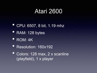 Atari 2600
• CPU: 6507, 8 bit, 1.19 mhz
• RAM: 128 bytes
• ROM: 4K
• Resolution: 160x192
• Colors: 128 max, 2 x scanline
(playfield), 1 x player
 