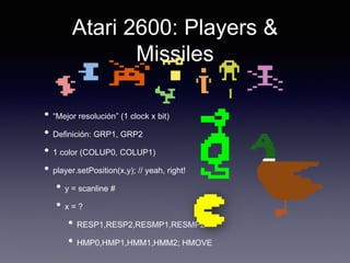 Atari 2600: Players &
Missiles
• “Mejor resolución” (1 clock x bit)
• Definición: GRP1, GRP2
• 1 color (COLUP0, COLUP1)
• player.setPosition(x,y); // yeah, right!
• y = scanline #
• x = ?
• RESP1,RESP2,RESMP1,RESMP2
• HMP0,HMP1,HMM1,HMM2; HMOVE
 