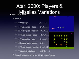Atari 2600: Players &
Missiles Variations• NUSIZ0, NUSIZ1
• Bits 0-2:
• 0 One copy (X.........)
• 1 Two copies - close (X.X.......)
• 2 Two copies - medium (X...X.....)
• 3 Three copies - close (X.X.X.....)
• 4 Two copies - wide (X.......X.)
• 5 Double sized player (XX........)
• 6 Three copies - medium (X...X...X.)
• 7 Quad sized player (XXXX......)
• Bits 4-5: Missile size (0..3 = 1,2,4,8 “pixels” width)
 