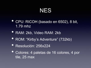 NES
• CPU: RICOH (basado en 6502), 8 bit,
1.79 mhz
• RAM: 2kb, Video RAM: 2kb
• ROM: “Kirby’s Adventure” (732kb)
• Resolución: 256x224
• Colores: 4 paletas de 16 colores, 4 por
tile, 25 max
 