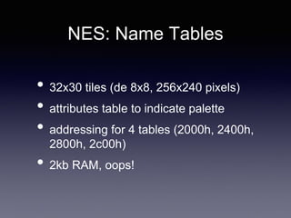 NES: Name Tables
• 32x30 tiles (de 8x8, 256x240 pixels)
• attributes table to indicate palette
• addressing for 4 tables (2000h, 2400h,
2800h, 2c00h)
• 2kb RAM, oops!
 