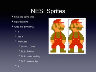 NES: Sprites
• 64 at the same time
• 8 per scanline
• write into SPR-RAM
• Y
• Tile #
• Attributes
• Bits 0-1: Color
• Bit 5: Priority
• Bit 6: Horizontal flip
• Bit 7: Vertical flip
• X
 