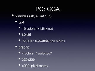 PC: CGA
• 2 modes (ah, al, int 13h)
• text
• 16 colors (+ blinking)
• 80x25
• b800h : text/attributes matrix
• graphic
• 4 colors. 4 palettes?
• 320x200
• a000: pixel matrix
 