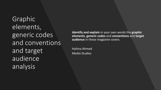 Graphic
elements,
generic codes
and conventions
and target
audience
analysis
Identify and explain in your own words the graphic
elements, generic codes and conventions and target
audience in these magazine covers.
Halima Ahmed
Media Studies
 