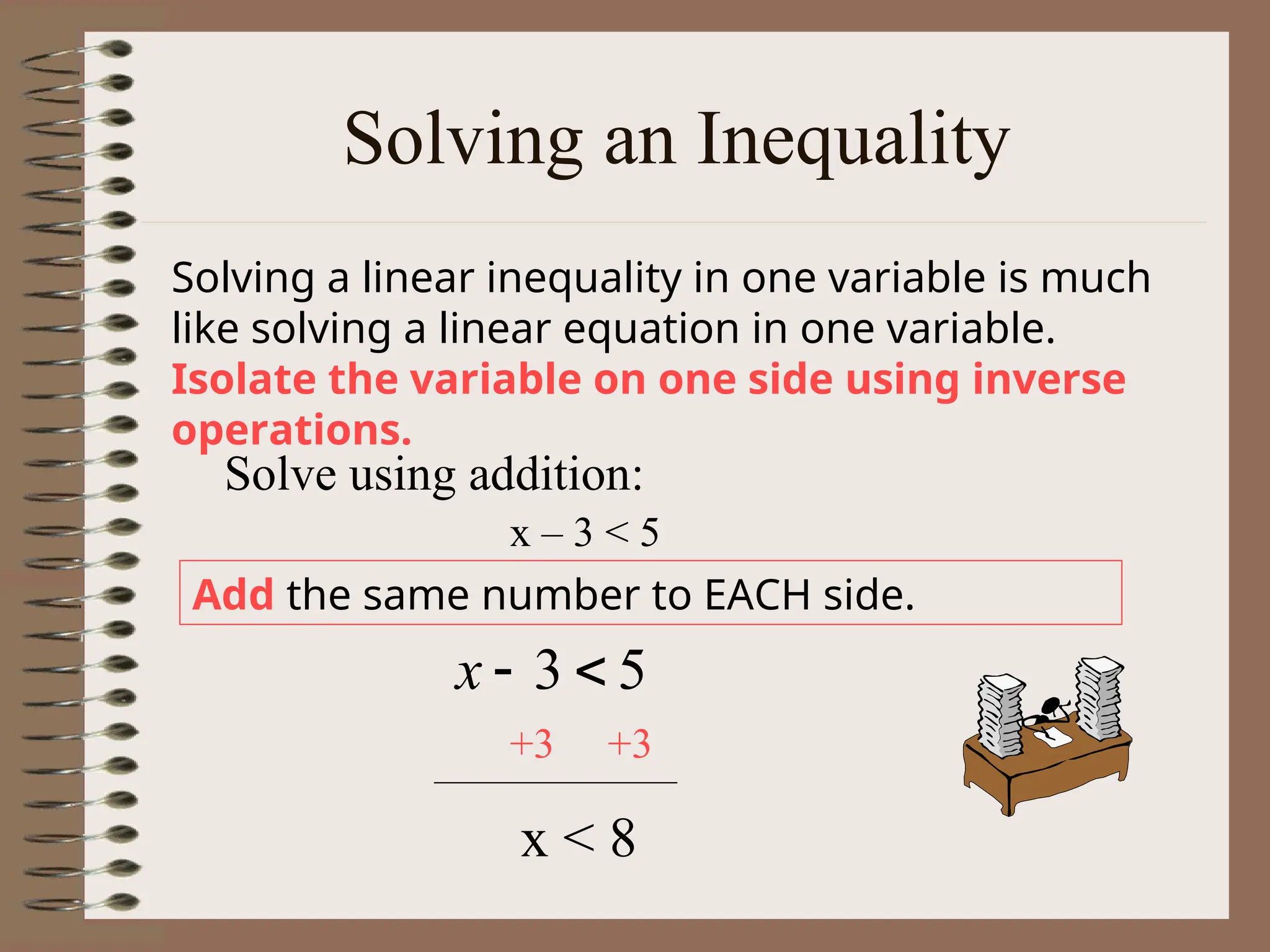 Solving an Inequality
Solving a linear inequality in one variable is much
like solving a linear equation in one variable.
Isolate the variable on one side using inverse
operations.
Add the same number to EACH side.
x – 3 < 5
Solve using addition:
5
3 

x
+3 +3
x < 8
 