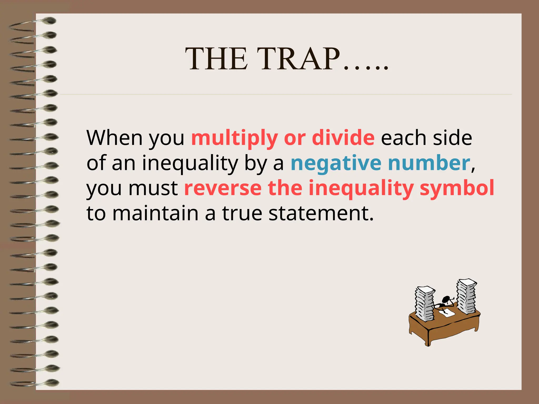 THE TRAP…..
When you multiply or divide each side
of an inequality by a negative number,
you must reverse the inequality symbol
to maintain a true statement.
 