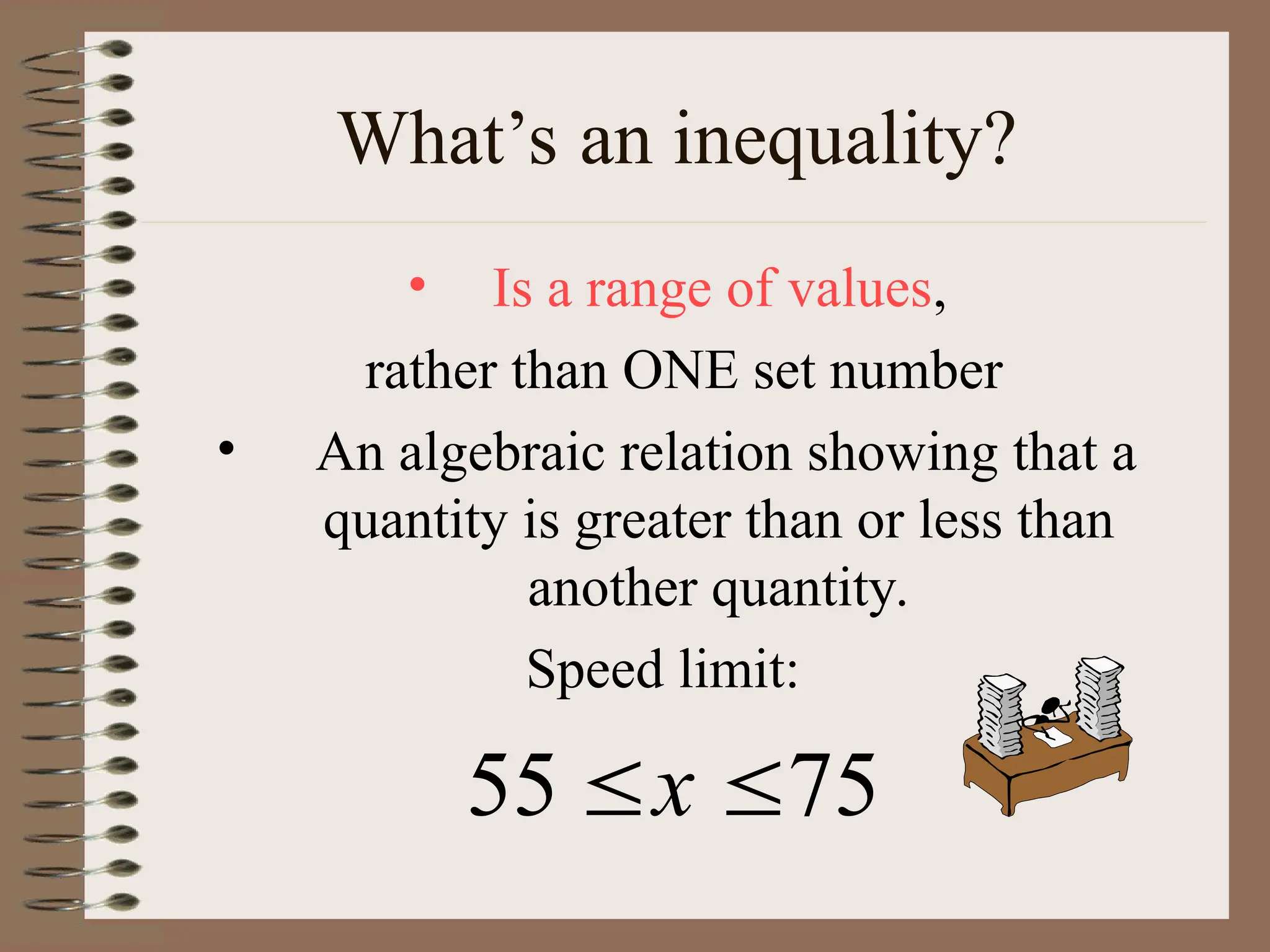 What’s an inequality?
• Is a range of values,
rather than ONE set number
• An algebraic relation showing that a
quantity is greater than or less than
another quantity.
Speed limit:
75
55 
x
 