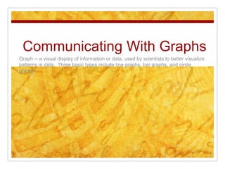 Communicating With Graphs Graph -- a visual display of information or data, used by scientists to better visualize patterns in data.  Three basic types include line graphs, bar graphs, and circle graphs 