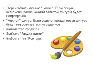 • Переключить опцию "Рамка". Если опция
включена, рамка каждой залитой фигуры будет
непрозрачна.
• "Наклон" фигур. Если задано, каждая новая фигура
будет поворачиваться на заданное
• количество градусов.
• Выбрать "Размер кисти"
• Выбрать тип "Контура.

 