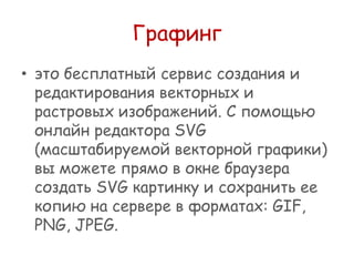Графинг
• это бесплатный сервис создания и
редактирования векторных и
растровых изображений. С помощью
онлайн редактора SVG
(масштабируемой векторной графики)
вы можете прямо в окне браузера
создать SVG картинку и сохранить ее
копию на сервере в форматах: GIF,
PNG, JPEG.

 