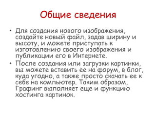 Общие сведения
• Для создания нового изображения,
создайте новый файл, задав ширину и
высоту, и можете приступать к
изготовлению своего изображения и
публикации его в Интернете.
• После создания или загрузки картинки,
вы можете вставить ее на форум, в блог,
куда угодно, а также просто скачать ее к
себе на компьютер. Таким образом,
Графинг выполняет еще и функцию
хостинга картинок.

 