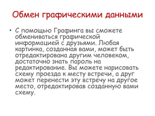 Обмен графическими данными
• С помощью Графинга вы сможете
обмениваться графической
информацией с друзьями. Любая
картинка, созданная вами, может быть
отредактирована другим человеком,
достаточно знать пароль на
редактирование. Вы можете нарисовать
схему проезда к месту встречи, а друг
может перенести эту встречу на другое
место, отредактировав созданную вами
схему.

 