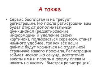 А также
• Сервис бесплатен и не требует
регистрации. Но после регистрации вам
будет открыт дополнительный
функционал (редактирование
информации и удаление своих
картинок), пользоваться сервисом станет
намного удобнее, так как все ваши
файлы будут храниться на отдельной
страничке вашего профиля. Регистрация
займет несколько секунд, достаточно
ввести имя и пароль в форму слева и
нажать на кнопку "Быстрая регистрация".

 
