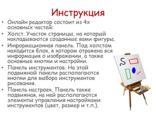 Инструкция

• Онлайн редактор состоит из 4х
основныx частей:
• Холст. Участок страницы, на который
накладываются созданные вами фигуры.
• Информационная панель. Под холстом
находится блок, в котором отражена вся
информация о изображении, а также
основные кнопки и настройки.
• Панель инструментов. На этой
подвижной панели располагаются
кнопки для выбора инструментов
рисования.
• Панель настроек. Панель также
подвижная, на ней располагаются
элементы управления настройками
инструментов (цвет, размер и т.п.).

 