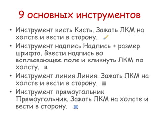 9 основных инструментов
• Инструмент кисть Кисть. Зажать ЛКМ на
холсте и вести в сторону.
• Инструмент надпись Надпись + размер
шрифта. Ввести надпись во
всплывающее поле и кликнуть ЛКМ по
холсту.
• Инструмент линия Линия. Зажать ЛКМ на
холсте и вести в сторону.
• Инструмент прямоугольник
Прямоугольник. Зажать ЛКМ на холсте и
вести в сторону.

 