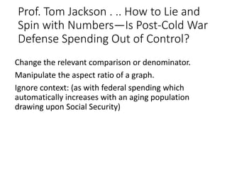 Prof. Tom Jackson . .. How to Lie and
Spin with Numbers—Is Post-Cold War
Defense Spending Out of Control?
Change the relevant comparison or denominator.
Manipulate the aspect ratio of a graph.
Ignore context: (as with federal spending which
automatically increases with an aging population
drawing upon Social Security)
 