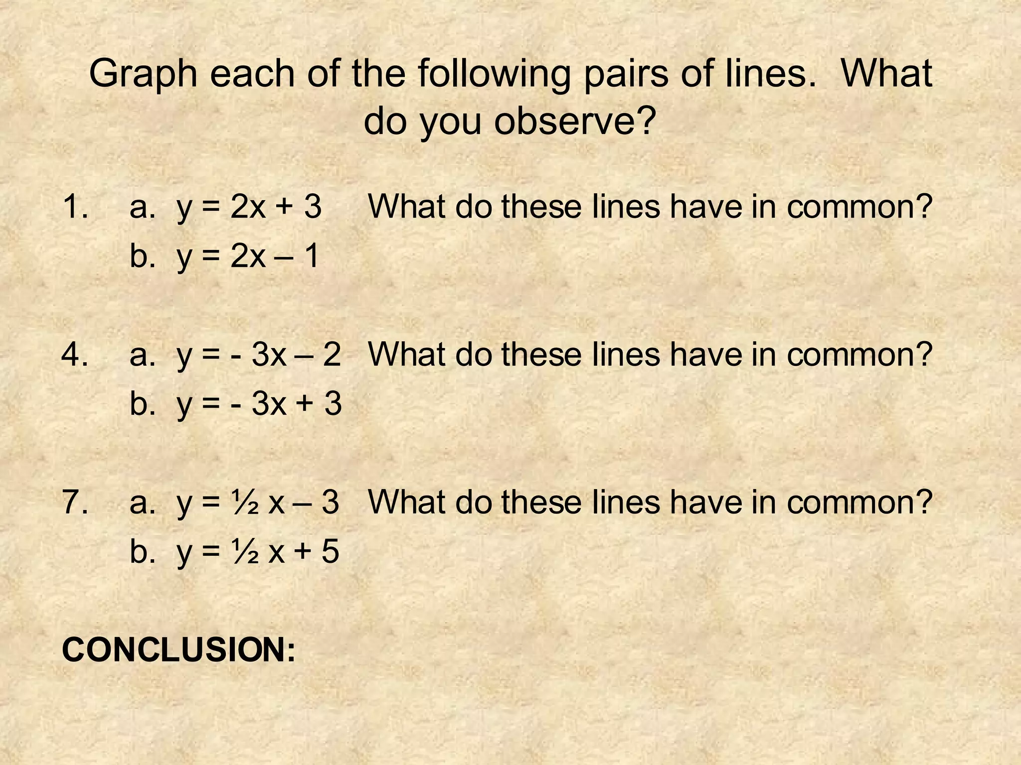 Graph each of the following pairs of lines. What do you observe? a. y = 2x + 3 What do these lines have in common? b. y = 2x – 1 a. y = - 3x – 2 What do these lines have in common? b. y = - 3x + 3 a. y = ½ x – 3 What do these lines have in common? b. y = ½ x + 5 CONCLUSION: