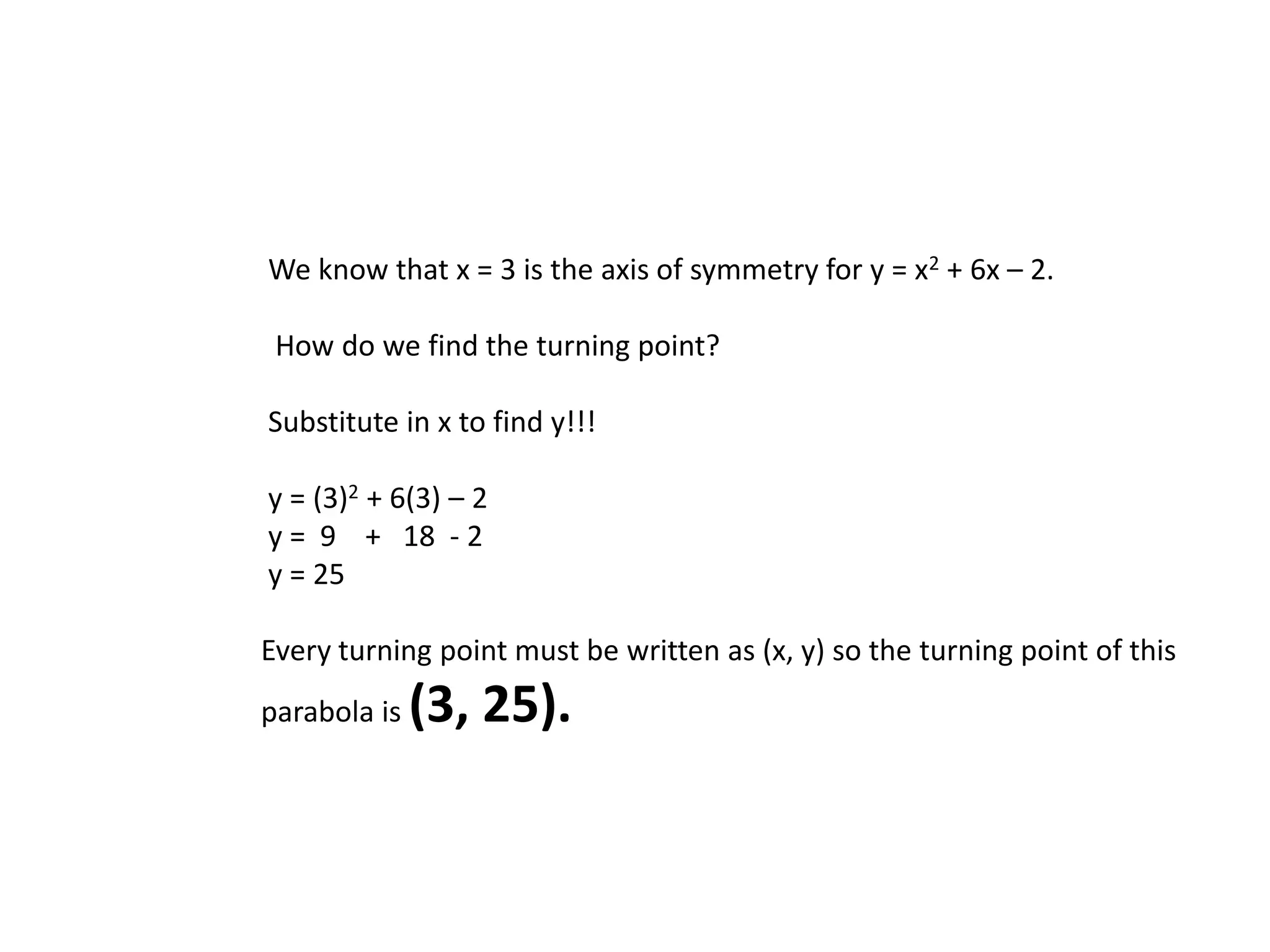 We know that x = 3 is the axis of symmetry for y = x2 + 6x – 2. How do we find the turning point? Substitute in x to find y!!! y = (3)2 + 6(3) – 2 y = 9 + 18 - 2 y = 25 Every turning point must be written as (x, y) so the turning point of this parabola is (3, 25).