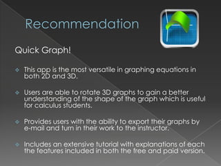 Quick Graph!

   This app is the most versatile in graphing equations in
    both 2D and 3D.

   Users are able to rotate 3D graphs to gain a better
    understanding of the shape of the graph which is useful
    for calculus students.

   Provides users with the ability to export their graphs by
    e-mail and turn in their work to the instructor.

   Includes an extensive tutorial with explanations of each
    the features included in both the free and paid version.
 
