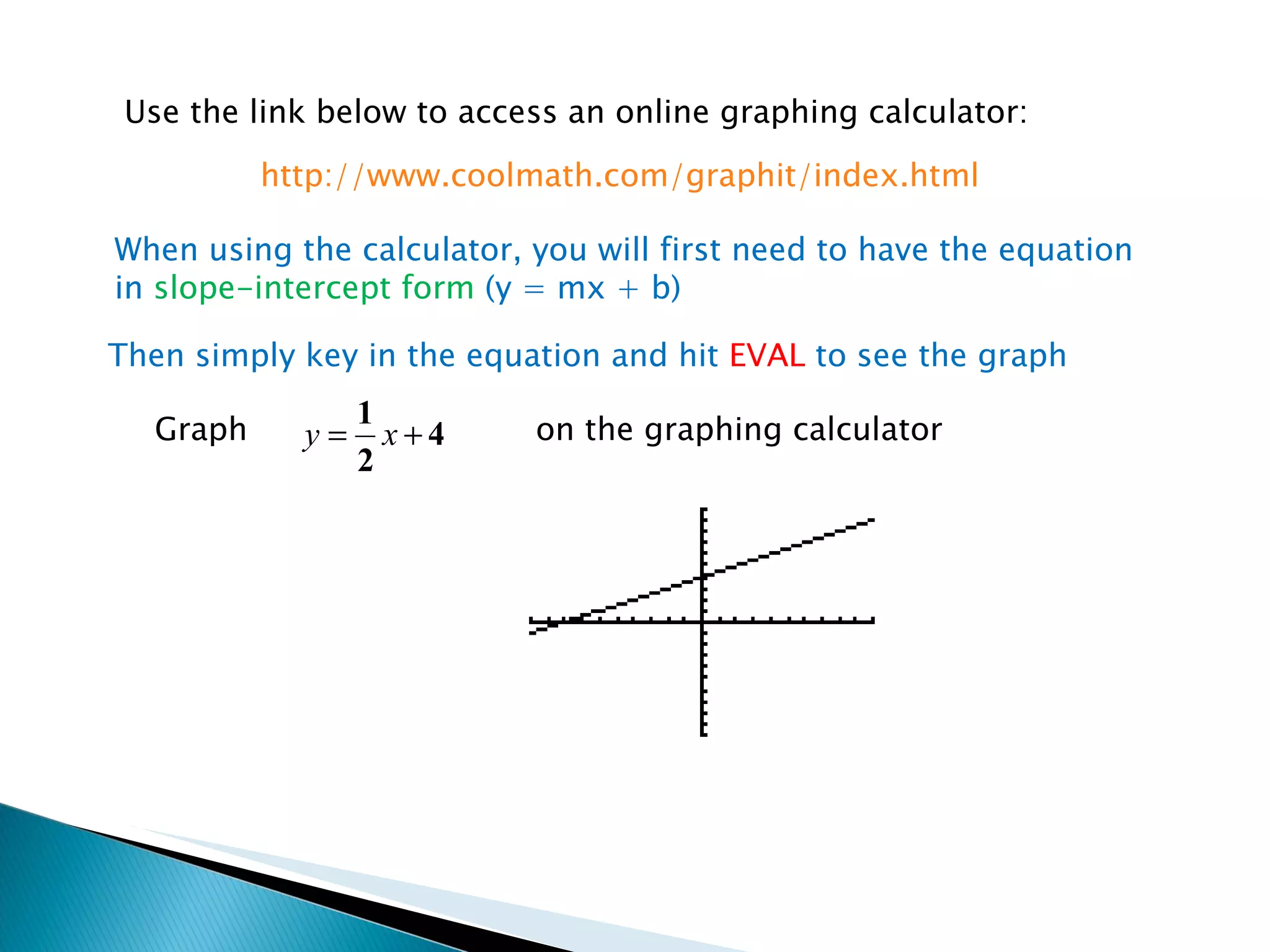 Use the link below to access an online graphing calculator: When using the calculator, you will first need to have the equation in  slope-intercept form  (y = mx + b) http://www.coolmath.com/graphit/index.html Then simply key in the equation and hit  EVAL  to see the graph Graph on the graphing calculator 