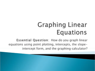 Essential Question :  How do you graph linear equations using point plotting, intercepts, the slope-intercept form, and the graphing calculator? 