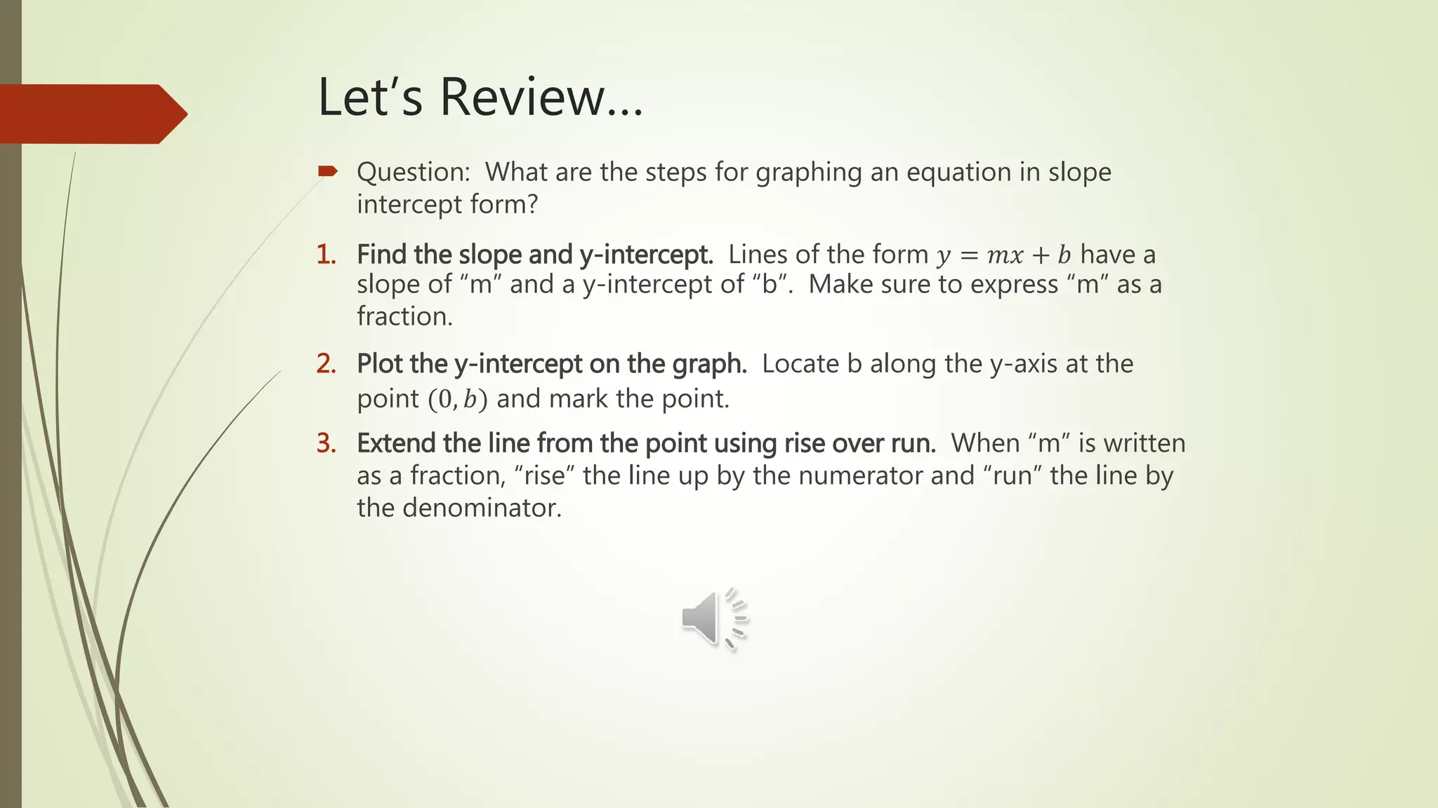 Let’s Review…
 Question: What are the steps for graphing an equation in slope
intercept form?
1. Find the slope and y-intercept. Lines of the form 𝑦 = 𝑚𝑥 + 𝑏 have a
slope of “m” and a y-intercept of “b”. Make sure to express “m” as a
fraction.
2. Plot the y-intercept on the graph. Locate b along the y-axis at the
point (0, 𝑏) and mark the point.
3. Extend the line from the point using rise over run. When “m” is written
as a fraction, “rise” the line up by the numerator and “run” the line by
the denominator.
 